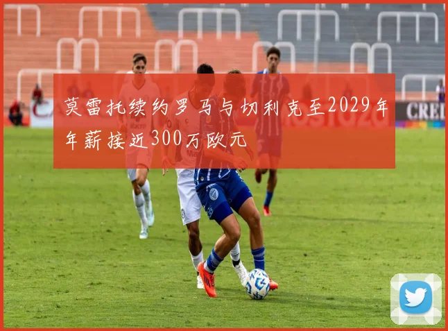 莫雷托续约罗马与切利克至2029年年薪接近300万欧元