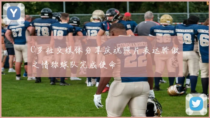 C罗社交媒体分享庆祝照片表达骄傲之情称球队完成使命