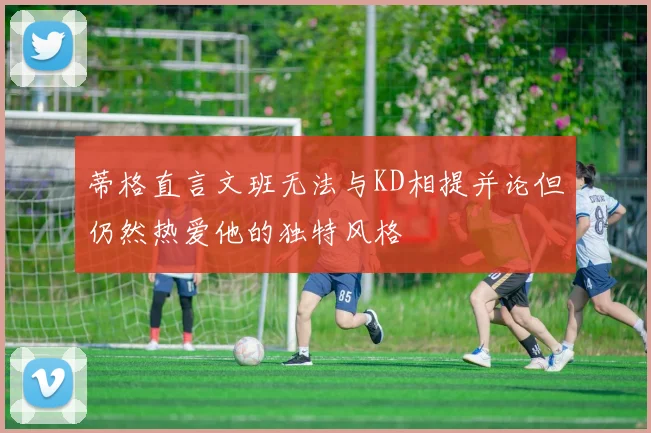 蒂格直言文班无法与KD相提并论但仍然热爱他的独特风格