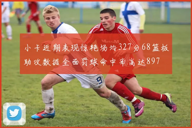 小卡近期表现惊艳场均327分68篮板助攻数据全面罚球命中率高达897