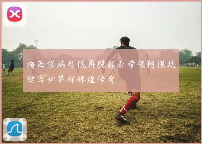 梅西伤病恐慌再现能否带领阿根廷续写世界杯辉煌传奇