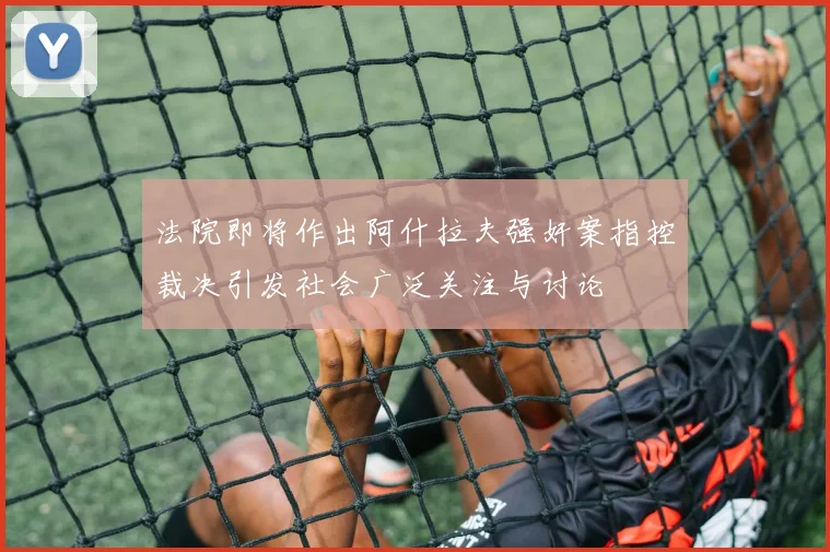 法院即将作出阿什拉夫强奸案指控裁决引发社会广泛关注与讨论