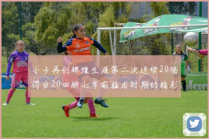 小卡再创辉煌生涯第二次连续20场得分20回顾七年前猛龙时期的精彩表现