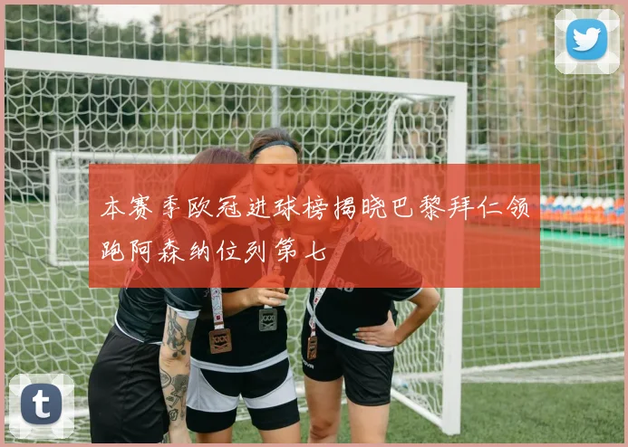 本赛季欧冠进球榜揭晓巴黎拜仁领跑阿森纳位列第七