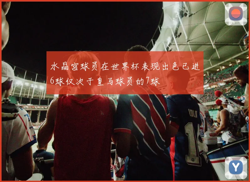 水晶宫球员在世界杯表现出色已进6球仅次于皇马球员的7球