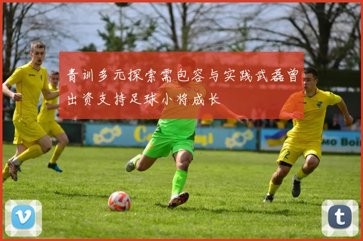 青训多元探索需包容与实践武磊曾出资支持足球小将成长