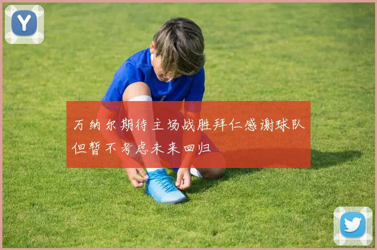 万纳尔期待主场战胜拜仁感谢球队但暂不考虑未来回归