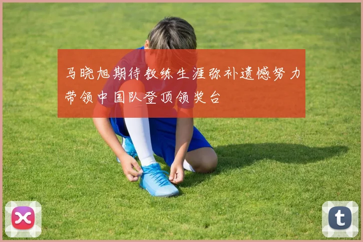 马晓旭期待教练生涯弥补遗憾努力带领中国队登顶领奖台