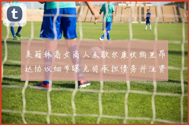 美籍韩裔女商人米歇尔康收购里昂达协议细节曝光将承担债务并注资