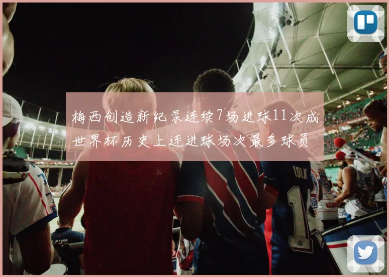 梅西创造新纪录连续7场进球11次成世界杯历史上连进球场次最多球员