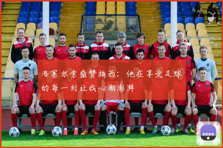 洛塞尔索盛赞梅西：他在享受足球的每一刻让我心潮澎湃
