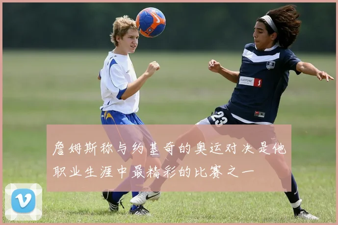 詹姆斯称与约基奇的奥运对决是他职业生涯中最精彩的比赛之一