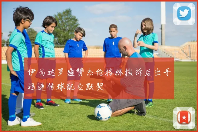 伊戈达罗盛赞杰伦格林挡拆后出手迅速传球配合默契
