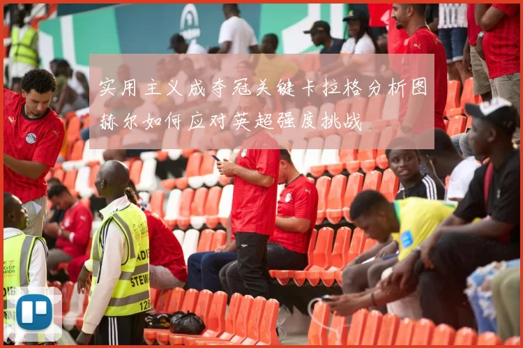 实用主义成夺冠关键卡拉格分析图赫尔如何应对英超强度挑战