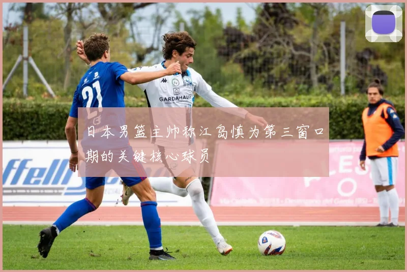 日本男篮主帅称江岛慎为第三窗口期的关键核心球员