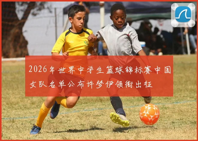 2026年世界中学生篮球锦标赛中国女队名单公布许梦伊领衔出征