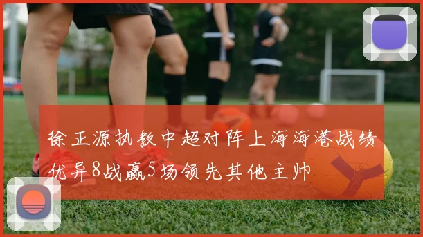 徐正源执教中超对阵上海海港战绩优异8战赢5场领先其他主帅