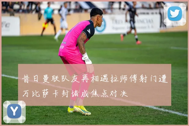 昔日曼联队友再相遇拉师傅射门遭万比萨卡封堵成焦点对决