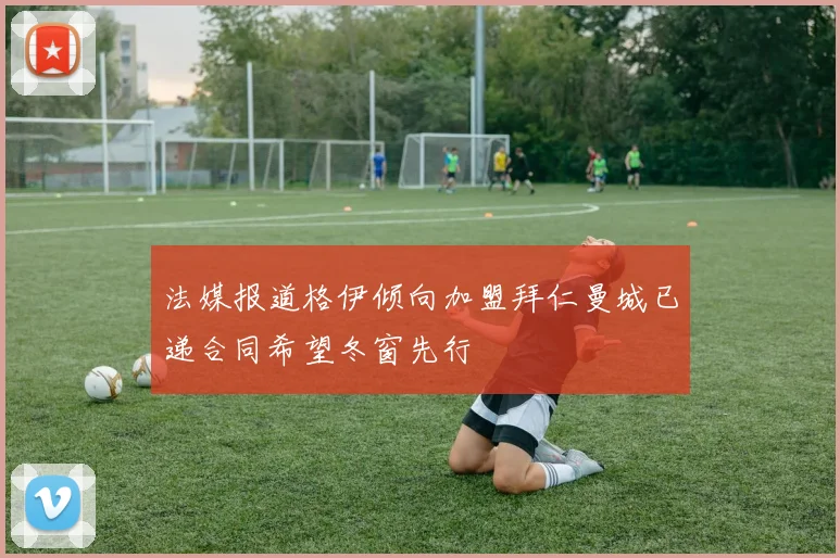 法媒报道格伊倾向加盟拜仁曼城已递合同希望冬窗先行