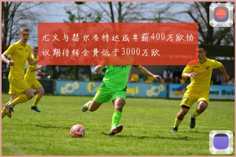尤文与瑟尔洛特达成年薪400万欧协议期待转会费低于3000万欧